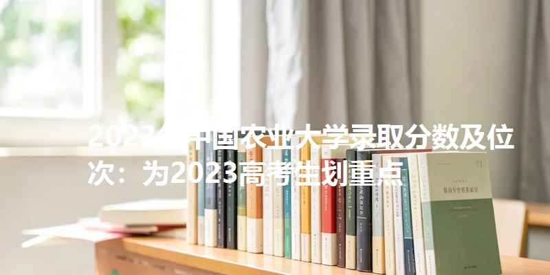2023年中国农业大学录取分数及位次：为2023高考生划重点