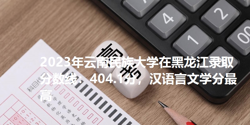 2023年云南民族大学在黑龙江录取分数线：404.1分，汉语言文学分最高