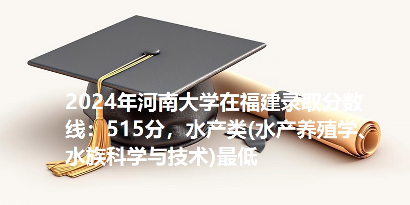 2024年河南大学在福建录取分数线：515分，水产类(水产养殖学、水族科学与技术)最低