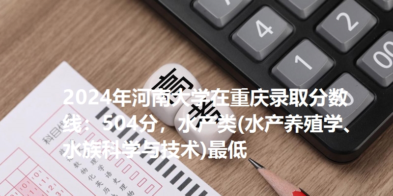 2024年河南大学在重庆录取分数线：504分，水产类(水产养殖学、水族科学与技术)最低