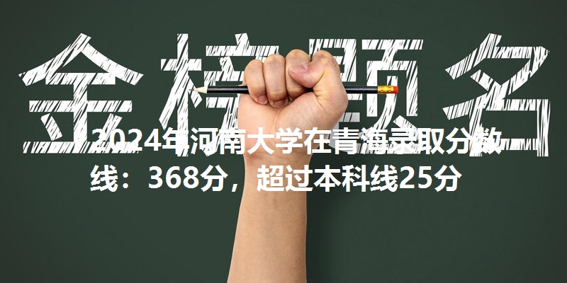 2024年河南大学在青海录取分数线：368分，超过本科线25分