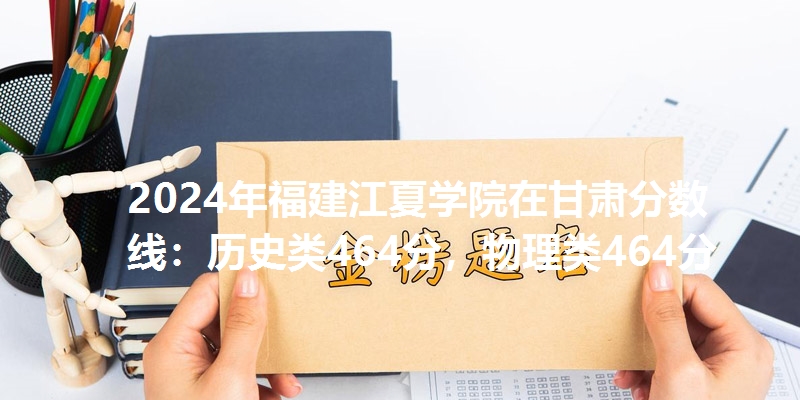 2024年福建江夏学院在甘肃分数线：历史类464分，物理类464分