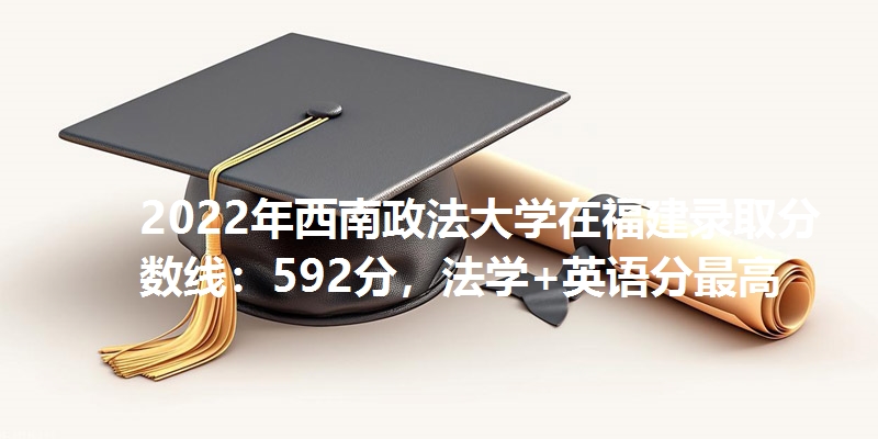 2022年西南政法大学在福建录取分数线：592分，法学+英语分最高