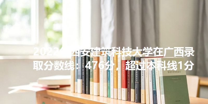 2022年西安建筑科技大学在广西录取分数线：476分，超过本科线1分