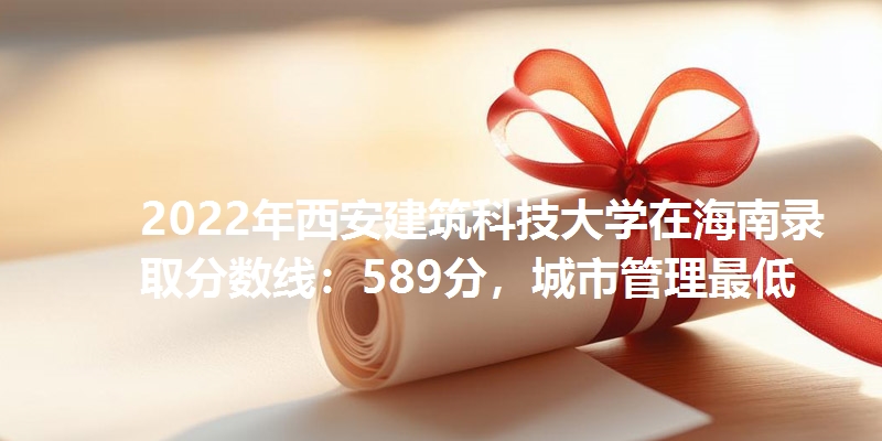 2022年西安建筑科技大学在海南录取分数线：589分，城市管理最低