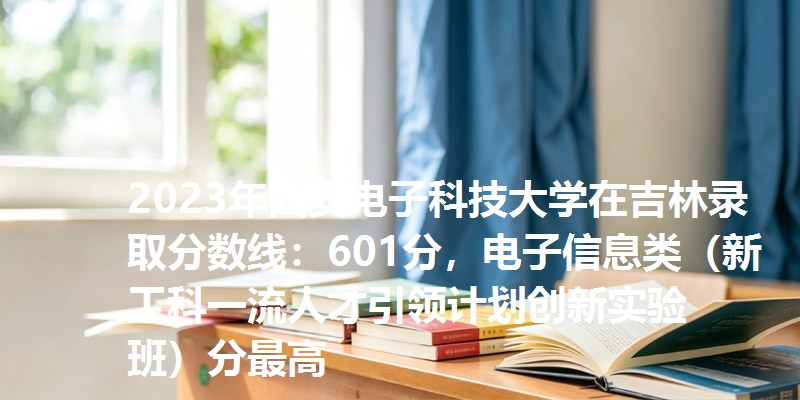 2023年西安电子科技大学在吉林录取分数线：601分，电子信息类（新工科一流人才引领计划创新实验班）分最高