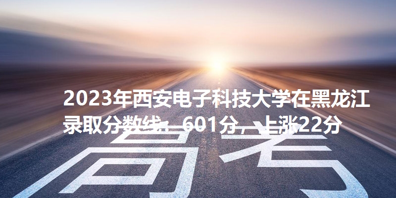 2023年西安电子科技大学在黑龙江录取分数线：601分，上涨22分