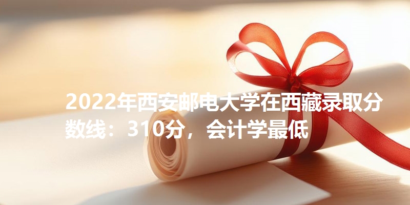 2022年西安邮电大学在西藏录取分数线：310分，会计学最低