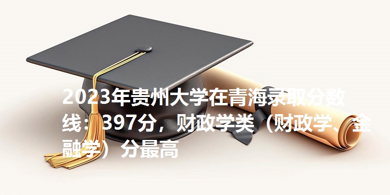 2023年贵州大学在青海录取分数线：397分，财政学类（财政学、金融学）分最高
