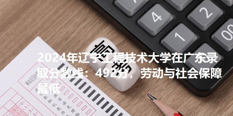 2024年辽宁工程技术大学在广东录取分数线：492分，劳动与社会保障最低