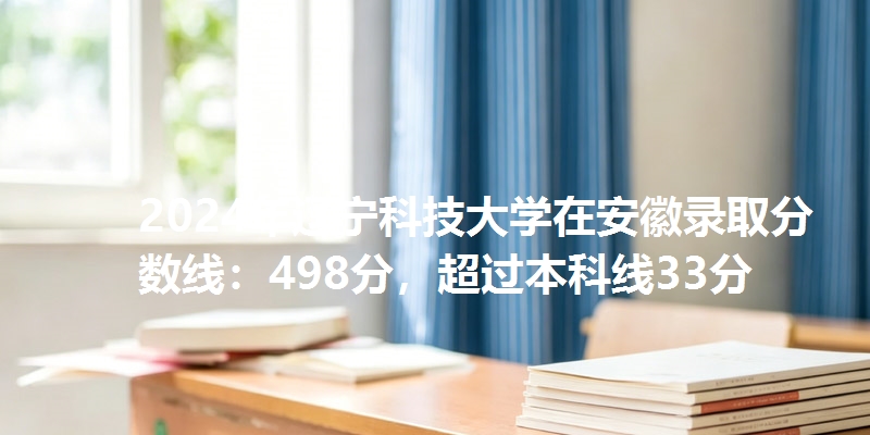 2024年辽宁科技大学在安徽录取分数线：498分，超过本科线33分