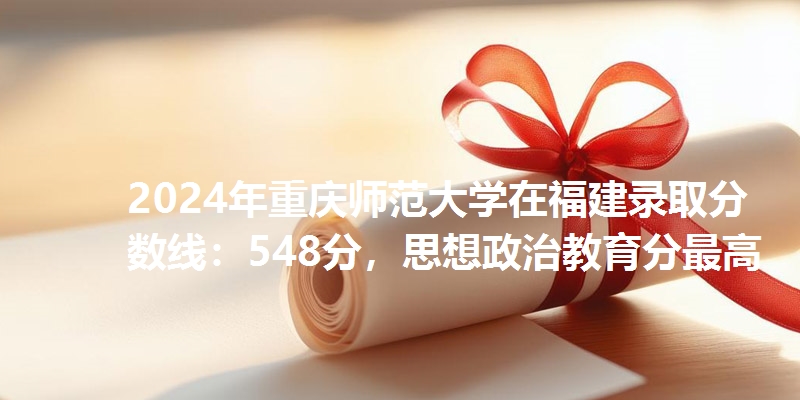 2024年重庆师范大学在福建录取分数线：548分，思想政治教育分最高