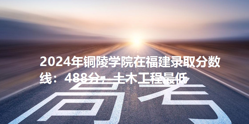 2024年铜陵学院在福建录取分数线：488分，土木工程最低