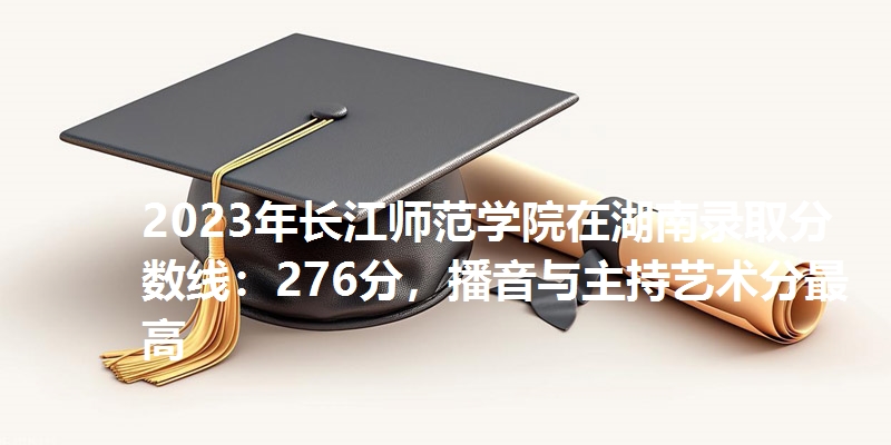 2023年长江师范学院在湖南录取分数线：276分，播音与主持艺术分最高
