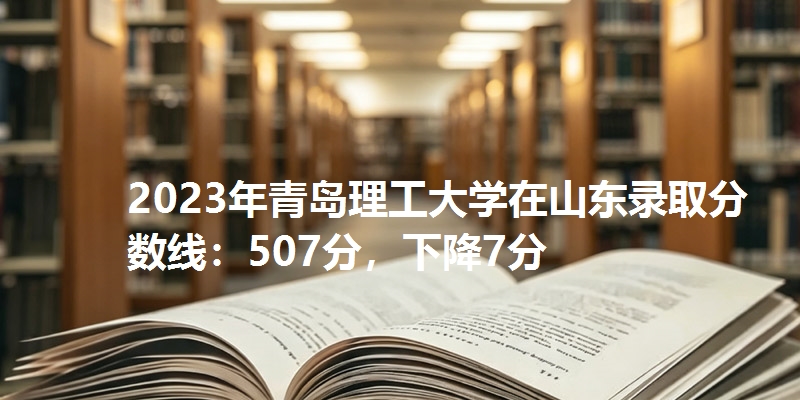 2023年青岛理工大学在山东录取分数线：507分，下降7分