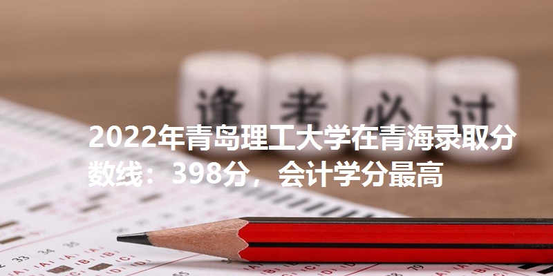 2022年青岛理工大学在青海录取分数线：398分，会计学分最高