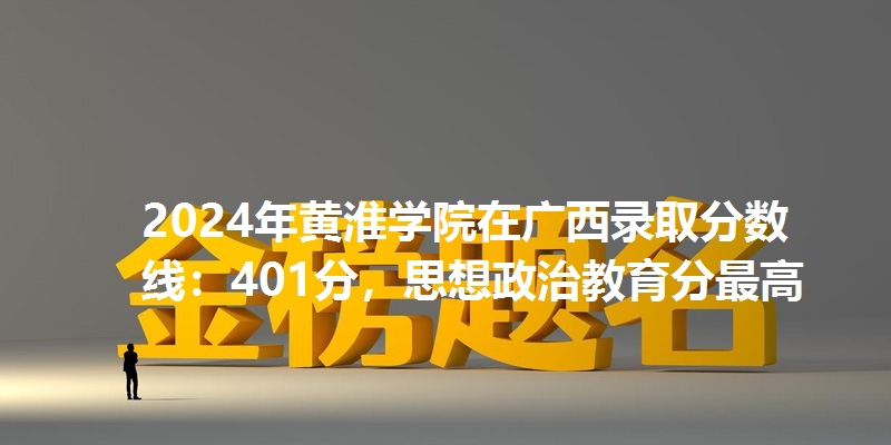 2024年黄淮学院在广西录取分数线：401分，思想政治教育分最高