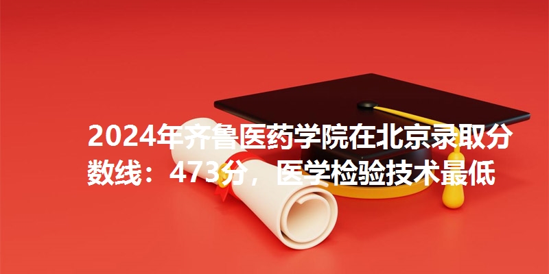 2024年齐鲁医药学院在北京录取分数线：473分，医学检验技术最低