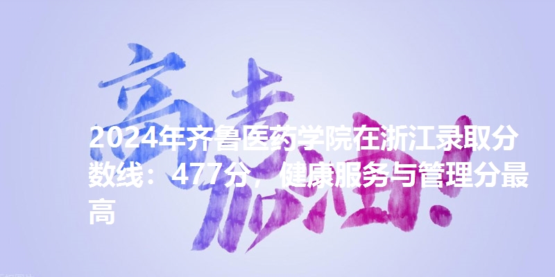 2024年齐鲁医药学院在浙江录取分数线：477分，健康服务与管理分最高