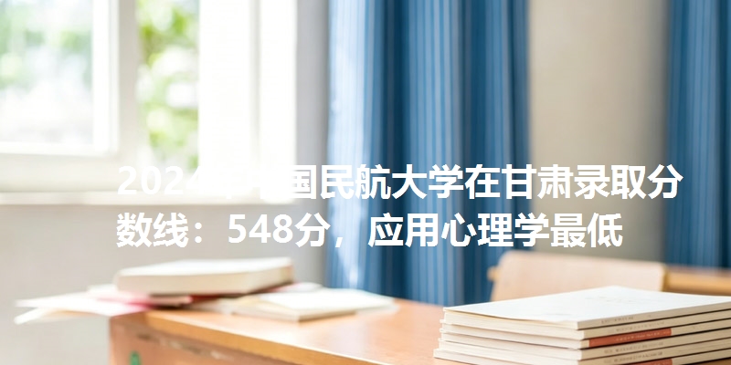 2024年中国民航大学在甘肃录取分数线：548分，应用心理学最低