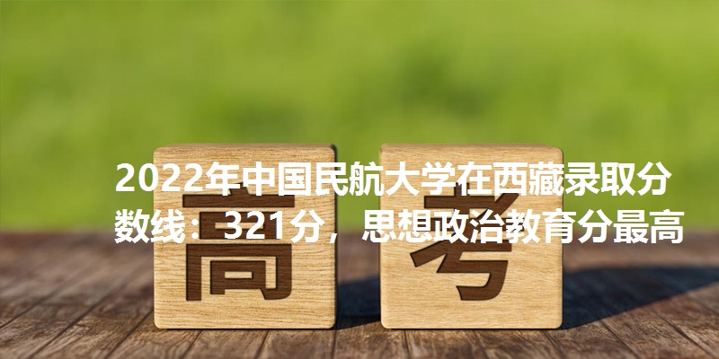 2022年中国民航大学在西藏录取分数线：321分，思想政治教育分最高