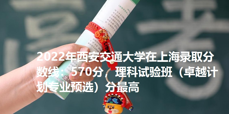 2022年西安交通大学在上海录取分数线：570分，理科试验班（卓越计划专业预选）分最高