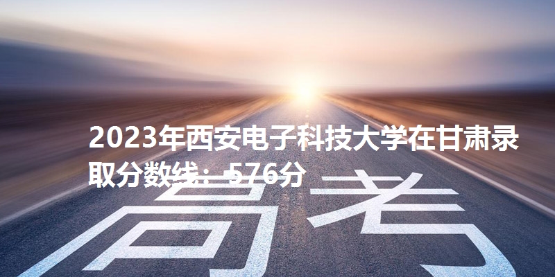 2023年西安电子科技大学在甘肃录取分数线：576分