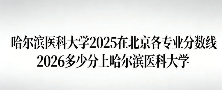哈尔滨医科大学2025在北京专业分数线 哈尔滨医科大学2025在北京专业分数线