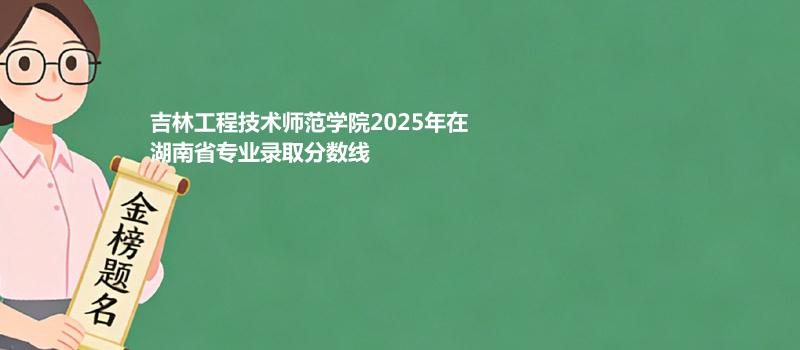 吉林工程技术师范学院2025在湖南专业录取最低分和位次 2026参考