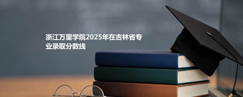 浙江万里学院2025在吉林专业录取最低分数线