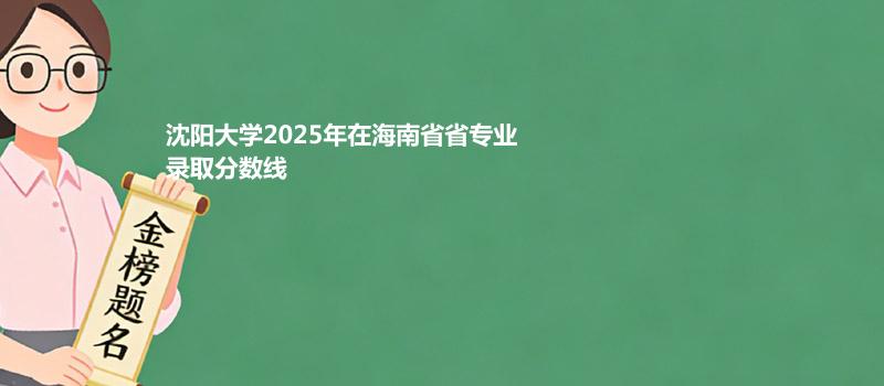 沈阳大学2025高考在海南专业录取分详情 2026参考