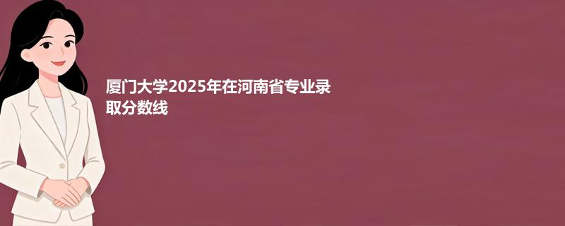 厦门大学2025高考在河南录取分数线：物理类最低648.7分