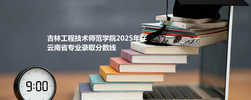 吉林工程技术师范学院2025在云南专业录取分和位次汇总（2026考生参考）