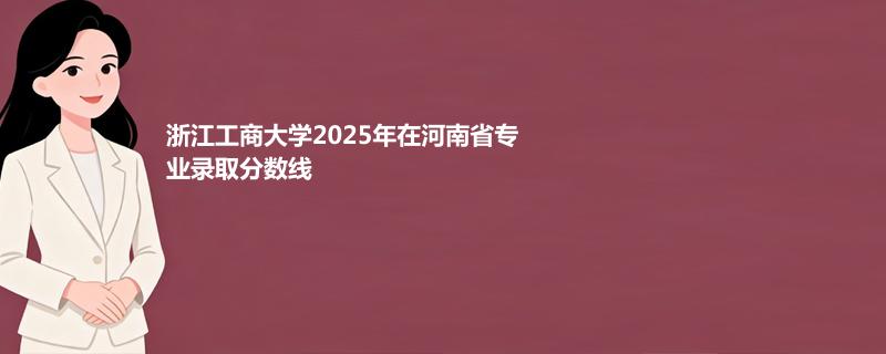 浙江工商大学2025在河南专业最低分及最高分