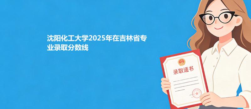 沈阳化工大学2025高考在吉林专业录取最低分数线
