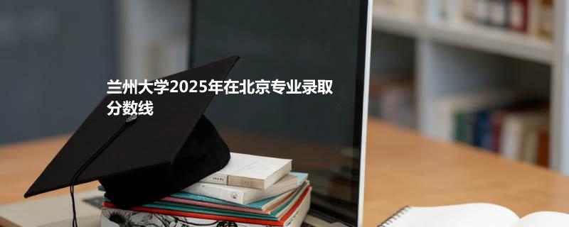 兰州大学2025高考在北京专业录取最低分一览