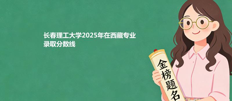 长春理工大学2025在西藏专业录取最低分数线
