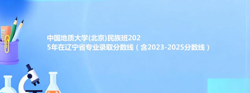 中国地质大学(北京)民族班2025年在辽宁录取分数线和最低位次(含2023-2025历年)
