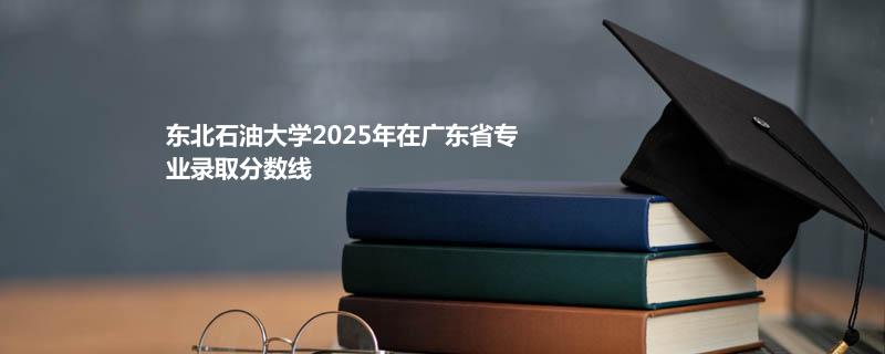 东北石油大学2025在广东各专业录取最低分数