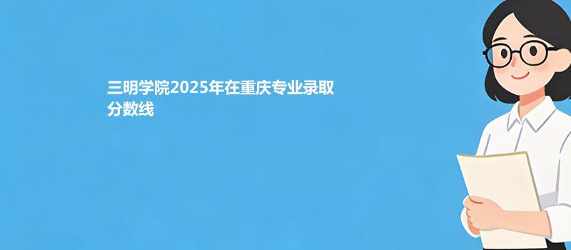 三明学院2025在重庆录取专业分数汇总 2026多少分能考上