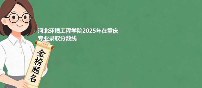 河北环境工程学院2025在重庆专业录取最低分