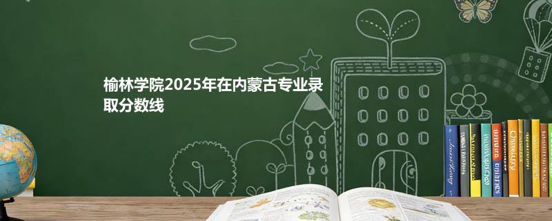 榆林学院2025在内蒙古专业录取最低分、最高分