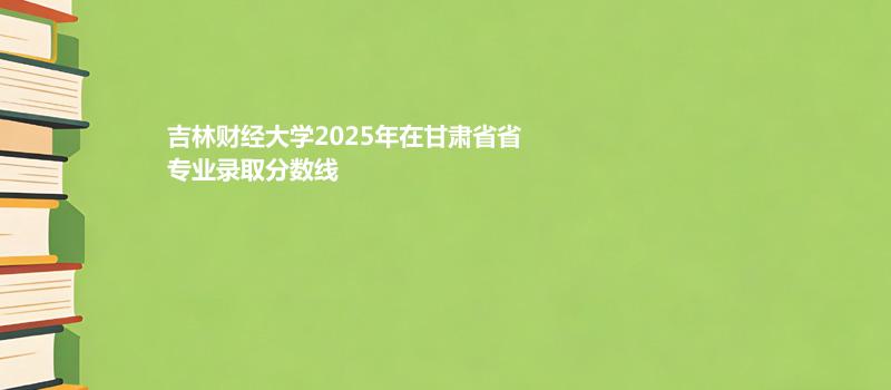 吉林财经大学2025在甘肃专业录取最低分数线