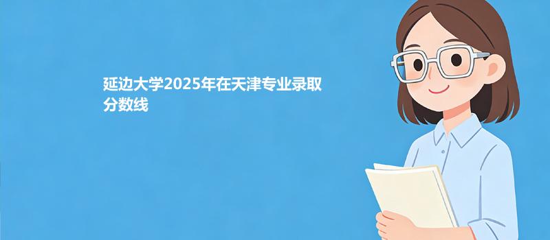 延边大学2025高考在天津分专业最低录取分数