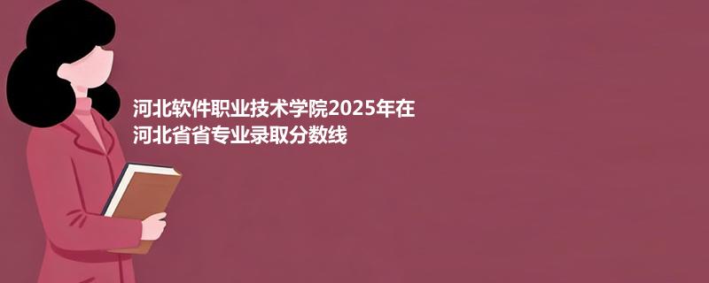 河北软件职业技术学院2025在河北专业录取分数（2026参考）