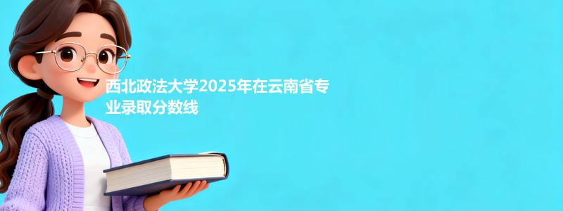 西北政法大学2025高考云南录取分数线与2026报考建议：历史类最低592分
