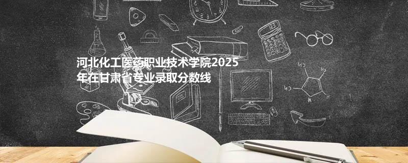 河北化工医药职业技术学院2025在甘肃专业录取最低分