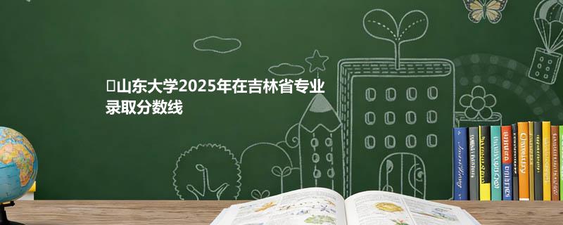 山东大学2025高考在吉林录取分数线：物理类最低598分