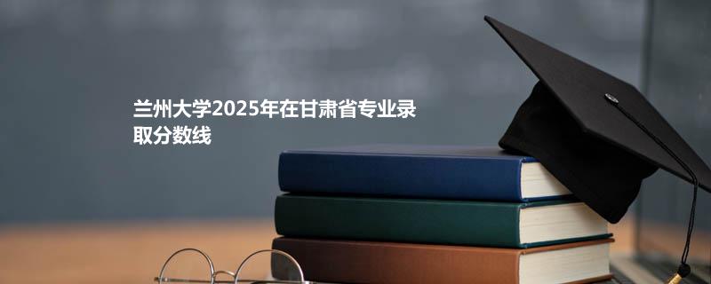 兰州大学2025高考在甘肃专业录取最低分 容易录取专业汇总：预防医学最低544分