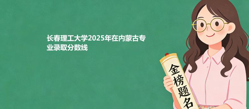 长春理工大学2025高考在内蒙古专业录取最低分、最高分